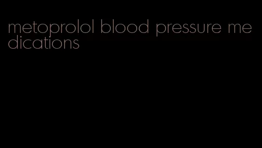 metoprolol blood pressure medications