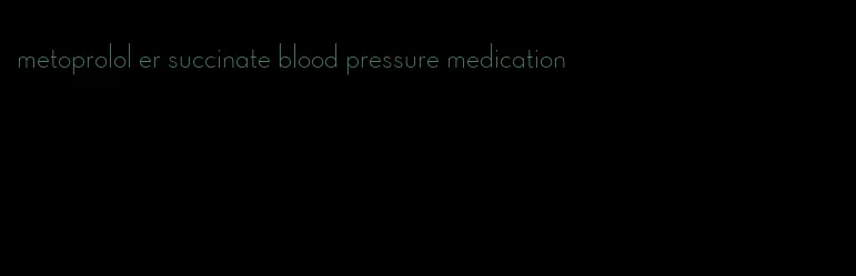 metoprolol er succinate blood pressure medication