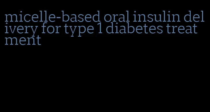 micelle-based oral insulin delivery for type 1 diabetes treatment