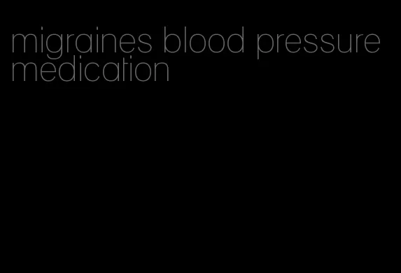 migraines blood pressure medication