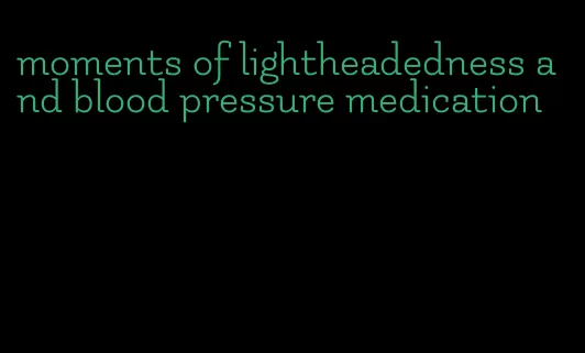 moments of lightheadedness and blood pressure medication