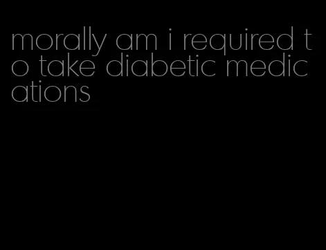 morally am i required to take diabetic medications