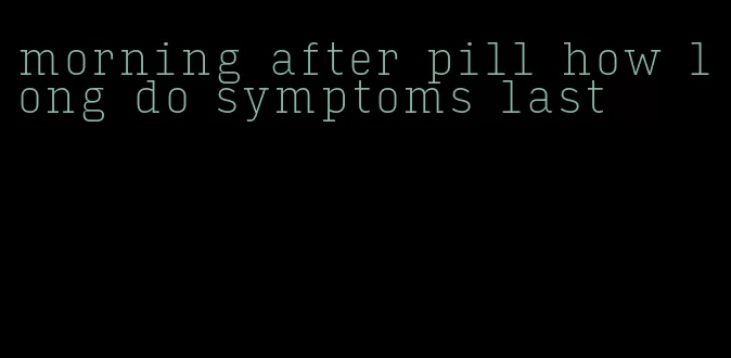 morning after pill how long do symptoms last