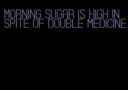 morning sugar is high in spite of double medicine