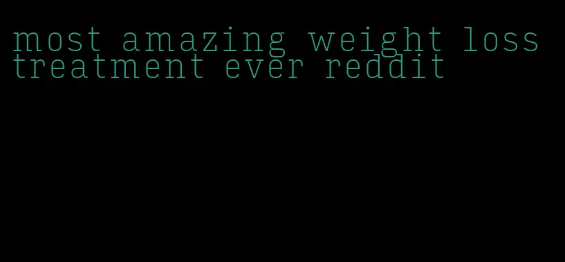 most amazing weight loss treatment ever reddit