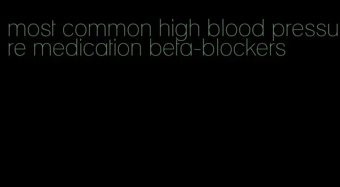 most common high blood pressure medication beta-blockers
