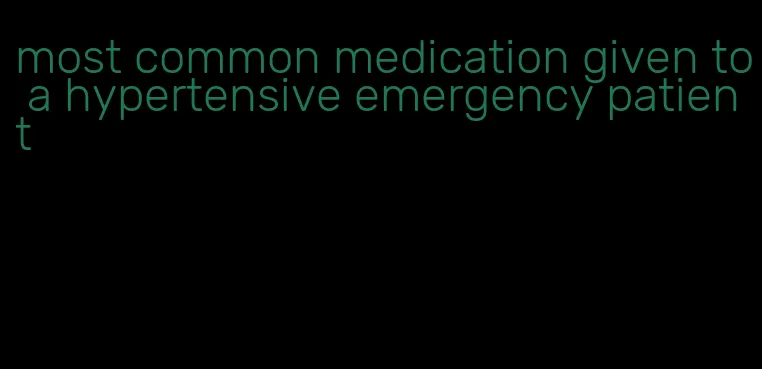 most common medication given to a hypertensive emergency patient
