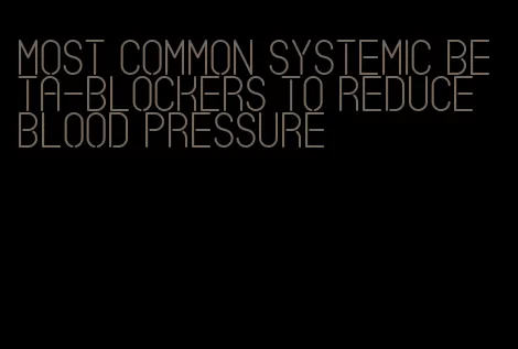 most common systemic beta-blockers to reduce blood pressure