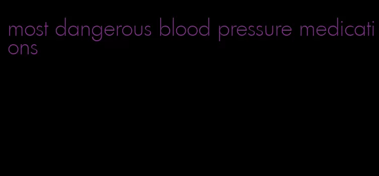 most dangerous blood pressure medications