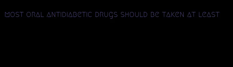 most oral antidiabetic drugs should be taken at least