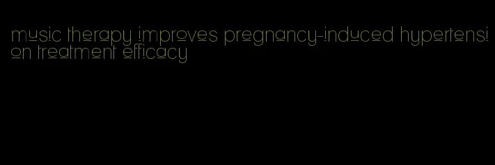 music therapy improves pregnancy-induced hypertension treatment efficacy