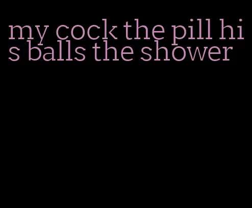 my cock the pill his balls the shower