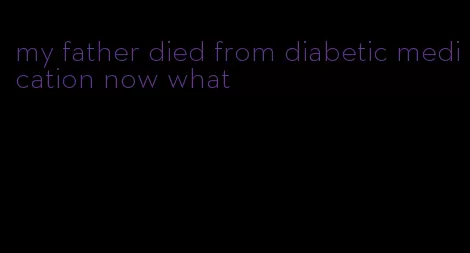 my father died from diabetic medication now what