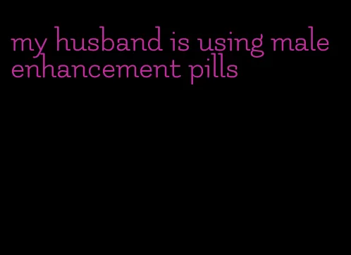 my husband is using male enhancement pills