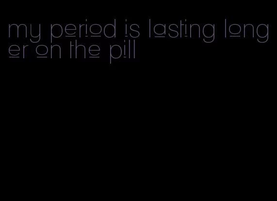 my period is lasting longer on the pill