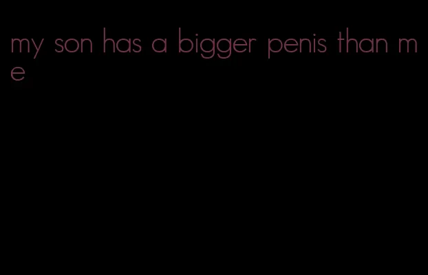 my son has a bigger penis than me