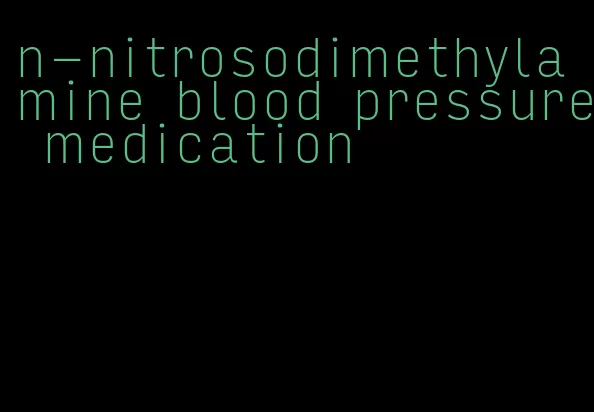n-nitrosodimethylamine blood pressure medication