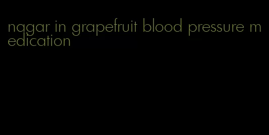 nagar in grapefruit blood pressure medication