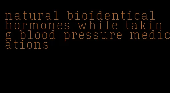 natural bioidentical hormones while taking blood pressure medications
