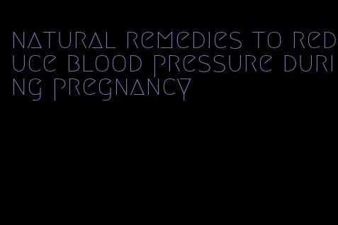 natural remedies to reduce blood pressure during pregnancy