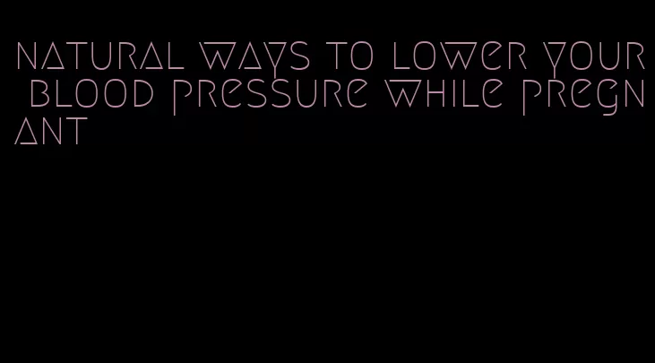 natural ways to lower your blood pressure while pregnant