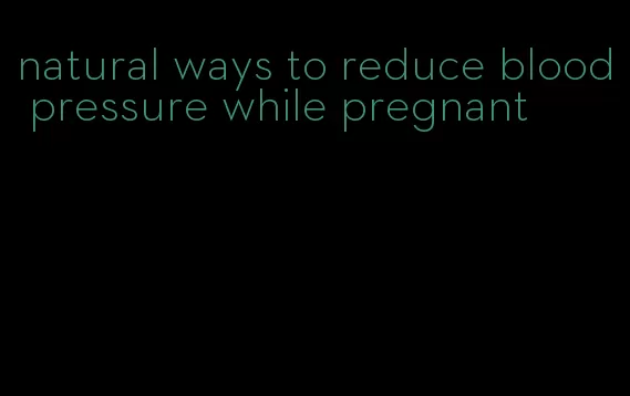 natural ways to reduce blood pressure while pregnant