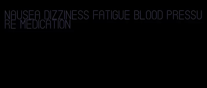 nausea dizziness fatigue blood pressure medication