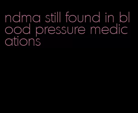 ndma still found in blood pressure medications