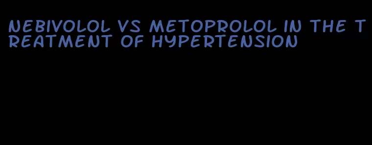 nebivolol vs metoprolol in the treatment of hypertension