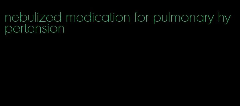 nebulized medication for pulmonary hypertension