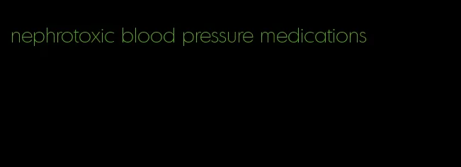 nephrotoxic blood pressure medications