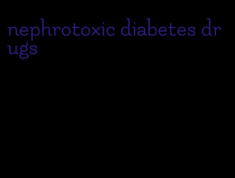 nephrotoxic diabetes drugs
