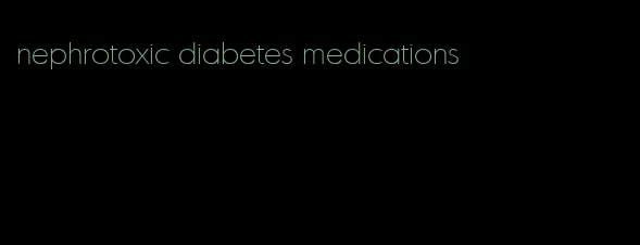 nephrotoxic diabetes medications