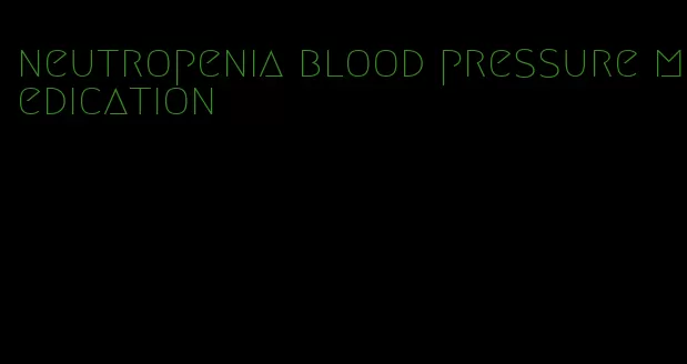 neutropenia blood pressure medication
