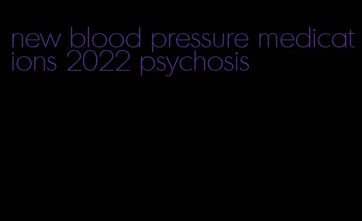 new blood pressure medications 2022 psychosis