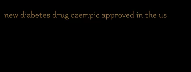 new diabetes drug ozempic approved in the us