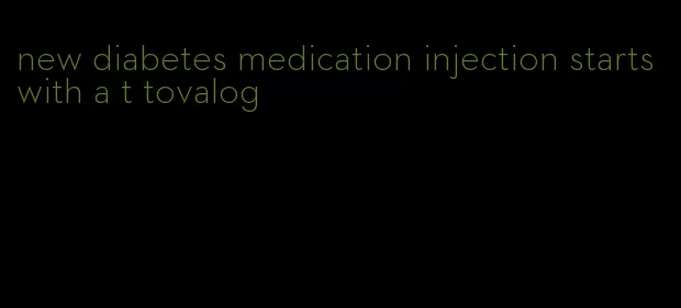 new diabetes medication injection starts with a t tovalog