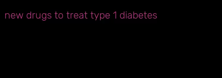 new drugs to treat type 1 diabetes