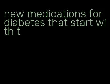 new medications for diabetes that start with t