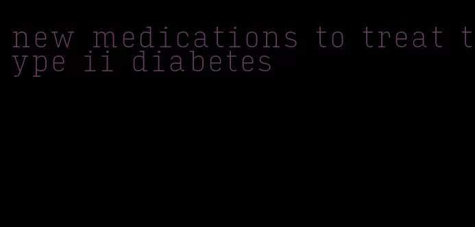 new medications to treat type ii diabetes