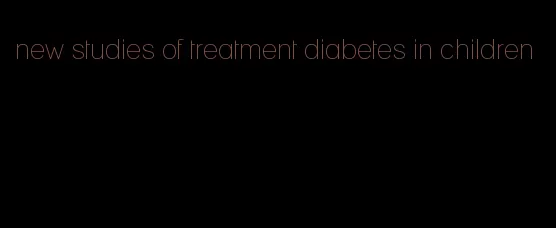 new studies of treatment diabetes in children