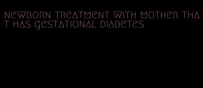 newborn treatment with mother that has gestational diabetes