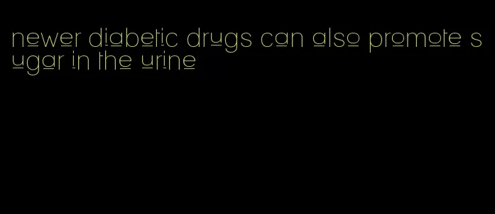 newer diabetic drugs can also promote sugar in the urine