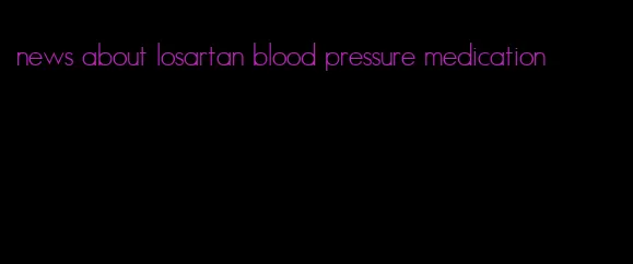 news about losartan blood pressure medication