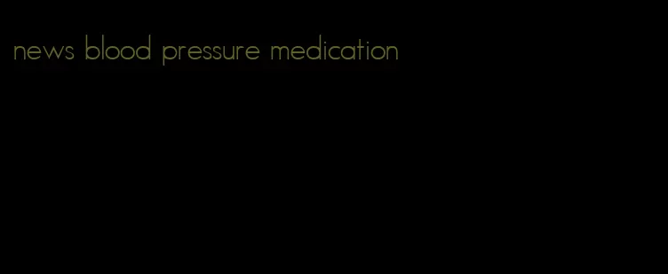news blood pressure medication
