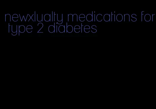 newxlualty medications for type 2 diabetes