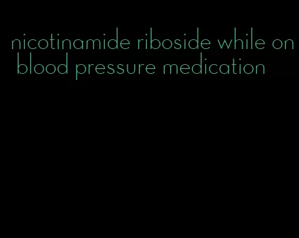 nicotinamide riboside while on blood pressure medication