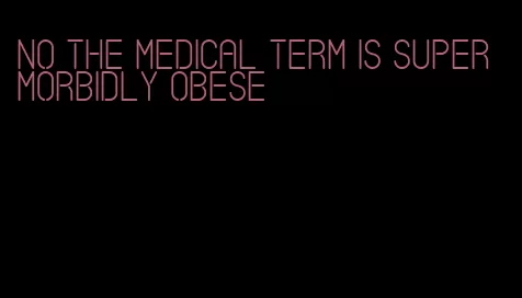 no the medical term is super morbidly obese
