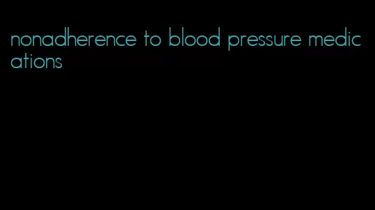 nonadherence to blood pressure medications