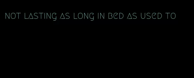 not lasting as long in bed as used to